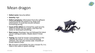 Mean dragon
• Defect name: Security defect
• Severity: High
• Defect symptoms: Information from the software
is found outside the system (e.g. bank card
information). It could also be just software
functioning wrong.
• Cause of the defect: A criminal has used security
defect to break into the system, and then has
stolen or destroyed something.
• Root causes: Developer has not followed the latest
secure coding principles. Maybe doesn’t know
these.
• Testing: You look for known vulnerabilities in the
software by using it, or via a security testing
software. You can also review code. Checklist of
known defects helps.
• Fix: A known vulnerability has also a known fix. It is
fixed in the code or system settings.
29.9.2020 © Dragons Out Oy 26
 