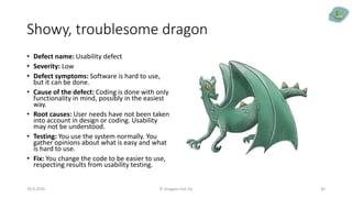 Showy, troublesome dragon
• Defect name: Usability defect
• Severity: Low
• Defect symptoms: Software is hard to use,
but it can be done.
• Cause of the defect: Coding is done with only
functionality in mind, possibly in the easiest
way.
• Root causes: User needs have not been taken
into account in design or coding. Usability
may not be understood.
• Testing: You use the system normally. You
gather opinions about what is easy and what
is hard to use.
• Fix: You change the code to be easier to use,
respecting results from usability testing.
29.9.2020 © Dragons Out Oy 30
 