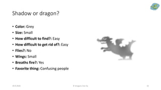Shadow or dragon?
• Color: Grey
• Size: Small
• How difficult to find?: Easy
• How difficult to get rid of?: Easy
• Flies?: No
• Wings: Small
• Breaths fire?: Yes
• Favorite thing: Confusing people
29.9.2020 © Dragons Out Oy 33
 