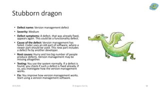 Stubborn dragon
29.9.2020 © Dragons Out Oy 38
• Defect name: Version management defect
• Severity: Medium
• Defect symptoms: A defect, that was already fixed,
appears again. This could be a functionality defect.
• Cause of the defect: Version management has
failed. Coder uses an old part of software, where a
newer part should be used. This new part includes
a defect fix by another developer.
• Root causes: Hurry and too big number of people
produce defects. Version management may be
missing altogether.
• Testing: You use the system normally. If a defect is
found, you check if such a defect is fixed already. If
so, you investigate how the version management
works.
• Fix: You improve how version management works.
Start using a version management software.
 