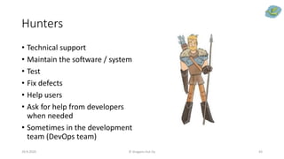 Hunters
29.9.2020 © Dragons Out Oy 43
• Technical support
• Maintain the software / system
• Test
• Fix defects
• Help users
• Ask for help from developers
when needed
• Sometimes in the development
team (DevOps team)
 