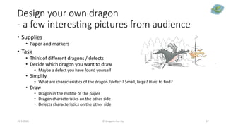 Design your own dragon
- a few interesting pictures from audience
• Supplies
• Paper and markers
• Task
• Think of different dragons / defects
• Decide which dragon you want to draw
• Maybe a defect you have found yourself
• Simplify
• What are characteristics of the dragon /defect? Small, large? Hard to find?
• Draw
• Dragon in the middle of the paper
• Dragon characteristics on the other side
• Defects characteristics on the other side
29.9.2020 © Dragons Out Oy 47
 