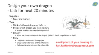 Design your own dragon
- task for next 20 minutes
• Supplies
• Paper and markers
• Task
• Think of different dragons / defects
• Decide which dragon you want to draw
• Maybe a defect you have found yourself
• Simplify
• What are characteristics of the dragon /defect? Small, large? Hard to find?
• Draw
• Dragon in the middle of the paper
• Dragon characteristics on the other side
• Defects characteristics on the other side
29.9.2020 © Dragons Out Oy 6
email photo of your drawing to
kari.kakkonen@dragonsout.com
 