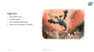Agenda
• How children learn?
• The book project
• Learn testing through fantasy
• Design your own dragon (i.e. defect)
29.9.2020 © Dragons Out Oy 7
 