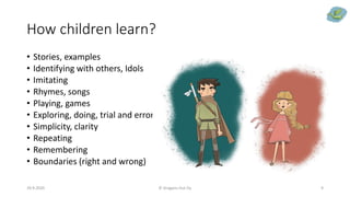 How children learn?
• Stories, examples
• Identifying with others, Idols
• Imitating
• Rhymes, songs
• Playing, games
• Exploring, doing, trial and error
• Simplicity, clarity
• Repeating
• Remembering
• Boundaries (right and wrong)
29.9.2020 © Dragons Out Oy 9
 