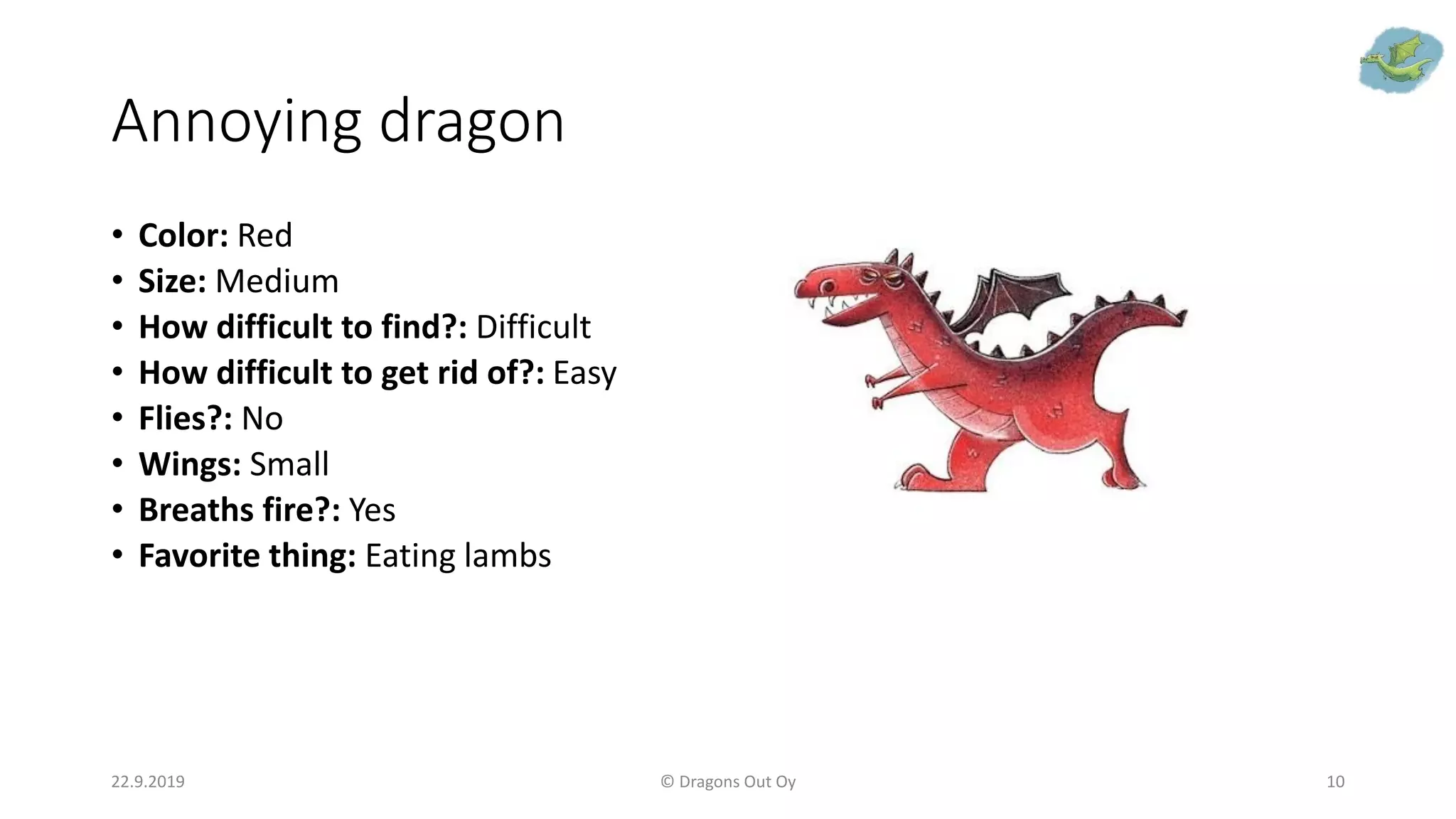 Annoying dragon
• Color: Red
• Size: Medium
• How difficult to find?: Difficult
• How difficult to get rid of?: Easy
• Flies?: No
• Wings: Small
• Breaths fire?: Yes
• Favorite thing: Eating lambs
22.9.2019 © Dragons Out Oy 10
 