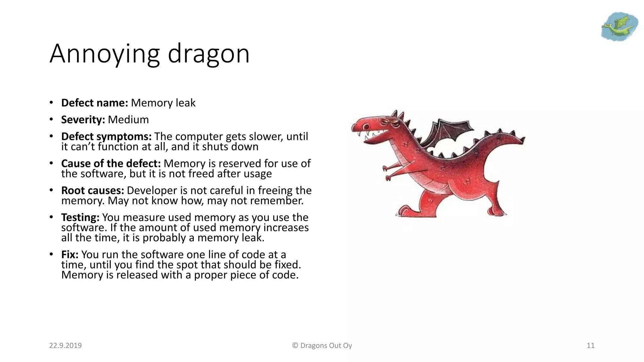 Annoying dragon
• Defect name: Memory leak
• Severity: Medium
• Defect symptoms: The computer gets slower, until
it can’t function at all, and it shuts down
• Cause of the defect: Memory is reserved for use of
the software, but it is not freed after usage
• Root causes: Developer is not careful in freeing the
memory. May not know how, may not remember.
• Testing: You measure used memory as you use the
software. If the amount of used memory increases
all the time, it is probably a memory leak.
• Fix: You run the software one line of code at a
time, until you find the spot that should be fixed.
Memory is released with a proper piece of code.
22.9.2019 © Dragons Out Oy 11
 