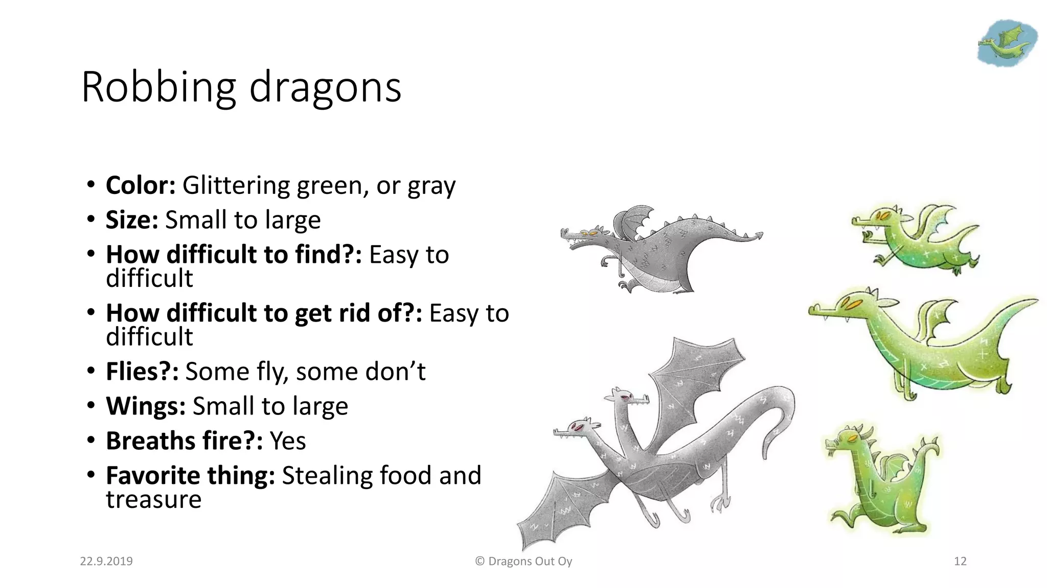Robbing dragons
22.9.2019 © Dragons Out Oy 12
• Color: Glittering green, or gray
• Size: Small to large
• How difficult to find?: Easy to
difficult
• How difficult to get rid of?: Easy to
difficult
• Flies?: Some fly, some don’t
• Wings: Small to large
• Breaths fire?: Yes
• Favorite thing: Stealing food and
treasure
 