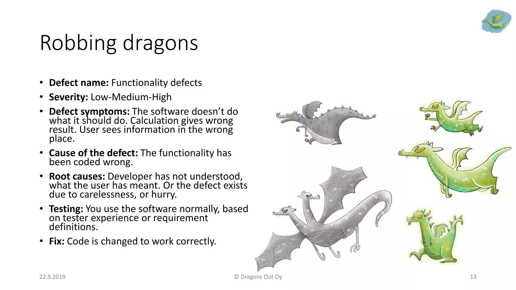 Robbing dragons
• Defect name: Functionality defects
• Severity: Low-Medium-High
• Defect symptoms: The software doesn’t do
what it should do. Calculation gives wrong
result. User sees information in the wrong
place.
• Cause of the defect: The functionality has
been coded wrong.
• Root causes: Developer has not understood,
what the user has meant. Or the defect exists
due to carelessness, or hurry.
• Testing: You use the software normally, based
on tester experience or requirement
definitions.
• Fix: Code is changed to work correctly.
22.9.2019 © Dragons Out Oy 13
 