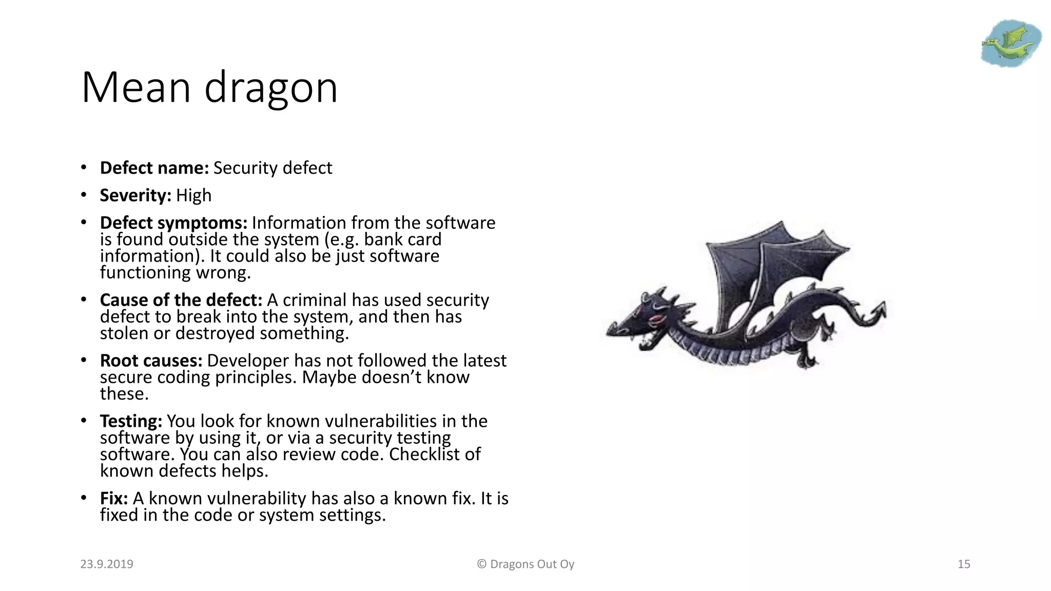 Mean dragon
• Defect name: Security defect
• Severity: High
• Defect symptoms: Information from the software
is found outside the system (e.g. bank card
information). It could also be just software
functioning wrong.
• Cause of the defect: A criminal has used security
defect to break into the system, and then has
stolen or destroyed something.
• Root causes: Developer has not followed the latest
secure coding principles. Maybe doesn’t know
these.
• Testing: You look for known vulnerabilities in the
software by using it, or via a security testing
software. You can also review code. Checklist of
known defects helps.
• Fix: A known vulnerability has also a known fix. It is
fixed in the code or system settings.
23.9.2019 © Dragons Out Oy 15
 