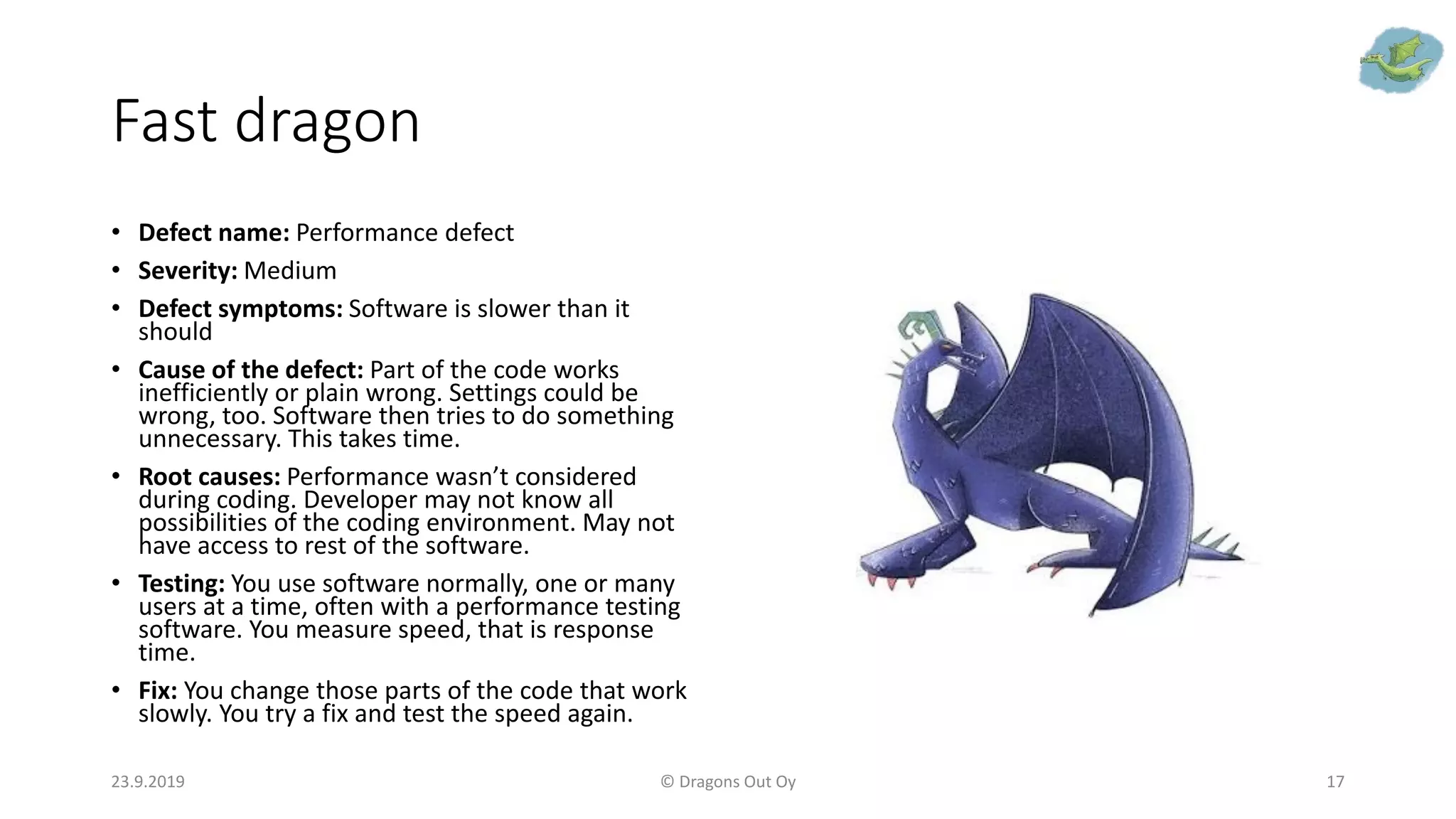 Fast dragon
• Defect name: Performance defect
• Severity: Medium
• Defect symptoms: Software is slower than it
should
• Cause of the defect: Part of the code works
inefficiently or plain wrong. Settings could be
wrong, too. Software then tries to do something
unnecessary. This takes time.
• Root causes: Performance wasn’t considered
during coding. Developer may not know all
possibilities of the coding environment. May not
have access to rest of the software.
• Testing: You use software normally, one or many
users at a time, often with a performance testing
software. You measure speed, that is response
time.
• Fix: You change those parts of the code that work
slowly. You try a fix and test the speed again.
23.9.2019 © Dragons Out Oy 17
 