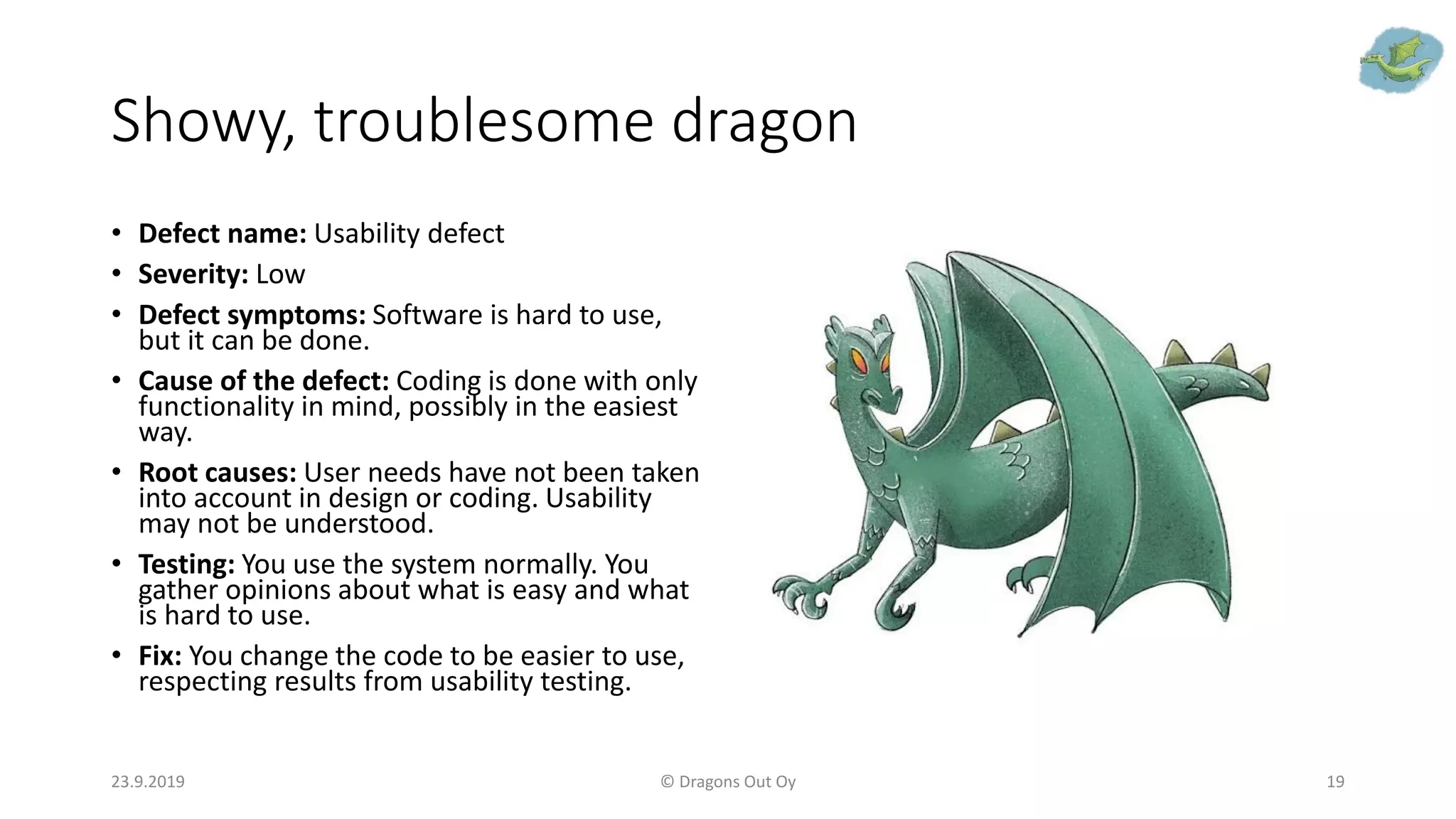 Showy, troublesome dragon
• Defect name: Usability defect
• Severity: Low
• Defect symptoms: Software is hard to use,
but it can be done.
• Cause of the defect: Coding is done with only
functionality in mind, possibly in the easiest
way.
• Root causes: User needs have not been taken
into account in design or coding. Usability
may not be understood.
• Testing: You use the system normally. You
gather opinions about what is easy and what
is hard to use.
• Fix: You change the code to be easier to use,
respecting results from usability testing.
23.9.2019 © Dragons Out Oy 19
 
