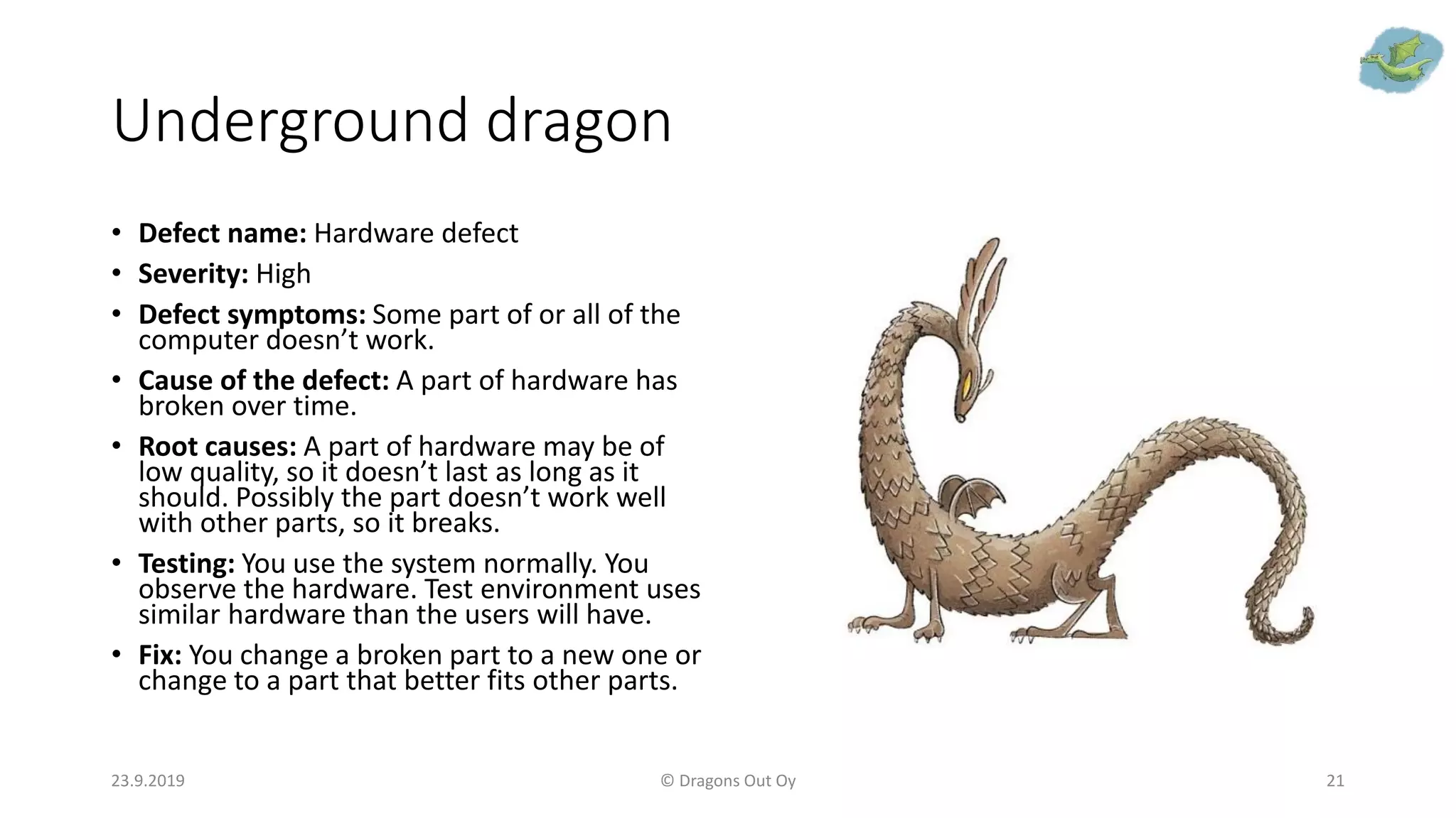 Underground dragon
• Defect name: Hardware defect
• Severity: High
• Defect symptoms: Some part of or all of the
computer doesn’t work.
• Cause of the defect: A part of hardware has
broken over time.
• Root causes: A part of hardware may be of
low quality, so it doesn’t last as long as it
should. Possibly the part doesn’t work well
with other parts, so it breaks.
• Testing: You use the system normally. You
observe the hardware. Test environment uses
similar hardware than the users will have.
• Fix: You change a broken part to a new one or
change to a part that better fits other parts.
23.9.2019 © Dragons Out Oy 21
 