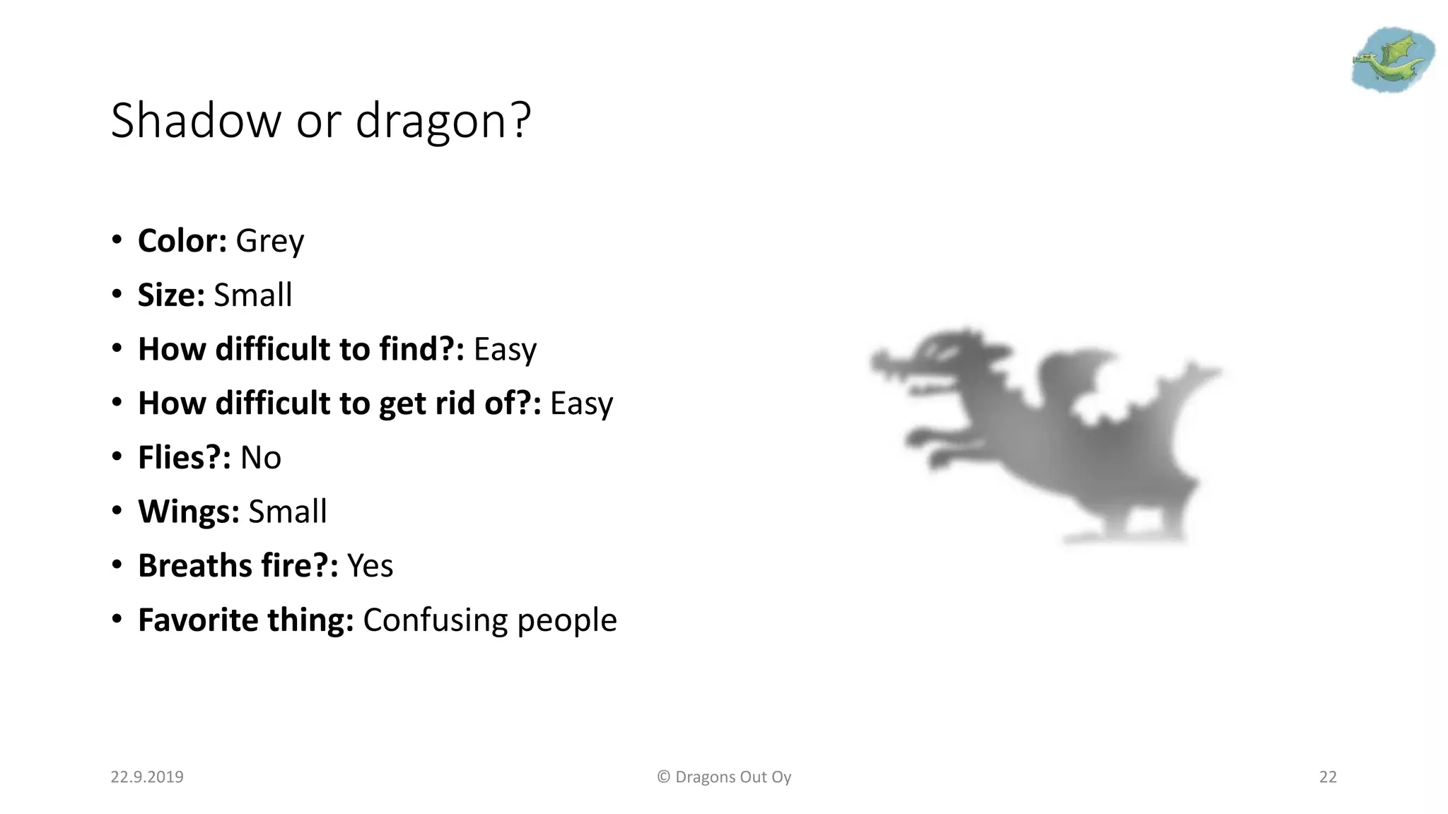 Shadow or dragon?
• Color: Grey
• Size: Small
• How difficult to find?: Easy
• How difficult to get rid of?: Easy
• Flies?: No
• Wings: Small
• Breaths fire?: Yes
• Favorite thing: Confusing people
22.9.2019 © Dragons Out Oy 22
 