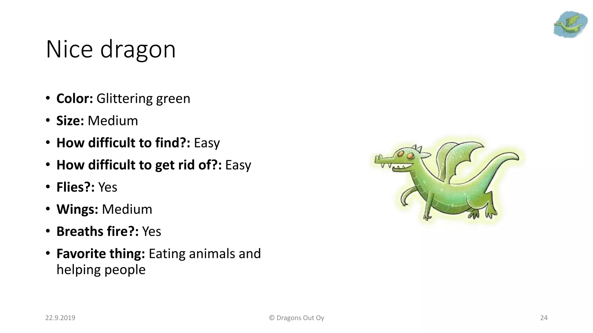 Nice dragon
• Color: Glittering green
• Size: Medium
• How difficult to find?: Easy
• How difficult to get rid of?: Easy
• Flies?: Yes
• Wings: Medium
• Breaths fire?: Yes
• Favorite thing: Eating animals and
helping people
22.9.2019 © Dragons Out Oy 24
 