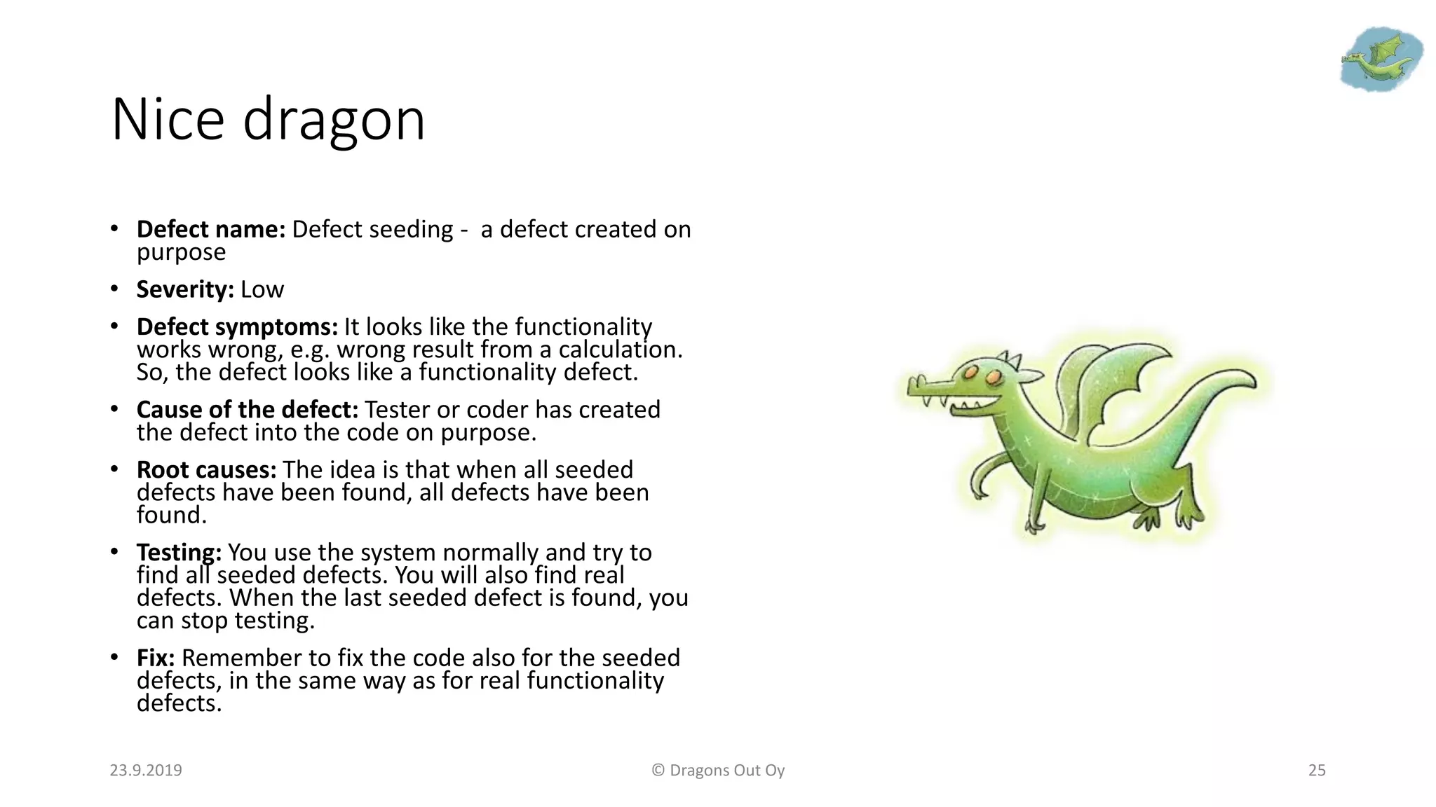 Nice dragon
• Defect name: Defect seeding - a defect created on
purpose
• Severity: Low
• Defect symptoms: It looks like the functionality
works wrong, e.g. wrong result from a calculation.
So, the defect looks like a functionality defect.
• Cause of the defect: Tester or coder has created
the defect into the code on purpose.
• Root causes: The idea is that when all seeded
defects have been found, all defects have been
found.
• Testing: You use the system normally and try to
find all seeded defects. You will also find real
defects. When the last seeded defect is found, you
can stop testing.
• Fix: Remember to fix the code also for the seeded
defects, in the same way as for real functionality
defects.
23.9.2019 © Dragons Out Oy 25
 