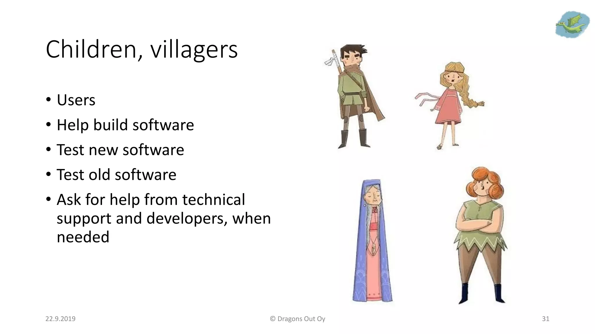 Children, villagers
22.9.2019 © Dragons Out Oy 31
• Users
• Help build software
• Test new software
• Test old software
• Ask for help from technical
support and developers, when
needed
 