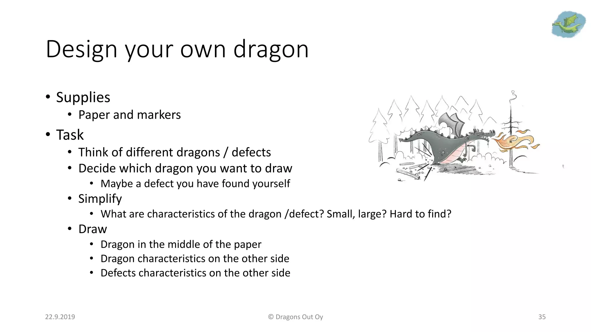 Design your own dragon
• Supplies
• Paper and markers
• Task
• Think of different dragons / defects
• Decide which dragon you want to draw
• Maybe a defect you have found yourself
• Simplify
• What are characteristics of the dragon /defect? Small, large? Hard to find?
• Draw
• Dragon in the middle of the paper
• Dragon characteristics on the other side
• Defects characteristics on the other side
22.9.2019 © Dragons Out Oy 35
 