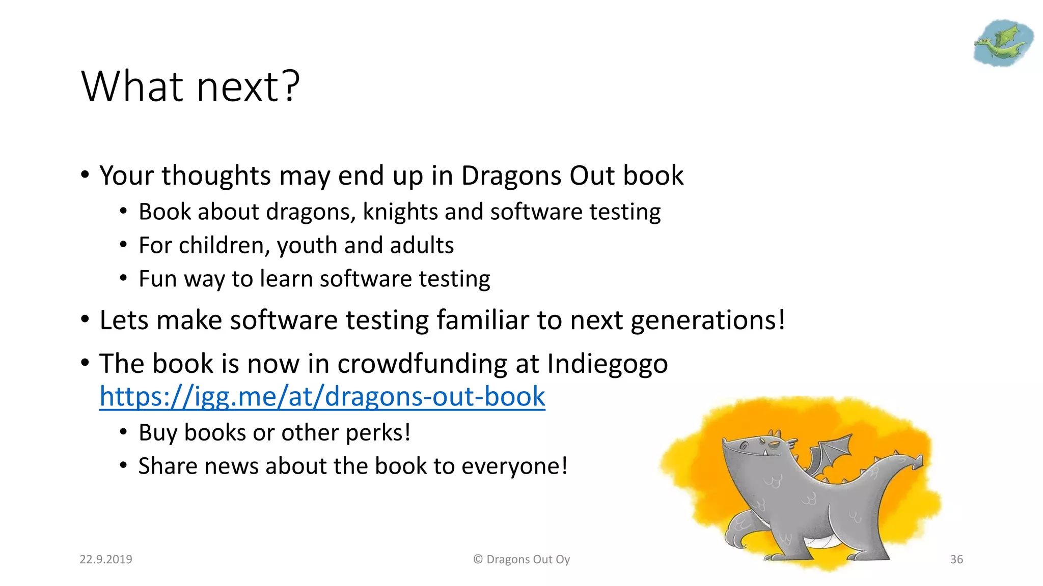 What next?
• Your thoughts may end up in Dragons Out book
• Book about dragons, knights and software testing
• For children, youth and adults
• Fun way to learn software testing
• Lets make software testing familiar to next generations!
• The book is now in crowdfunding at Indiegogo
https://igg.me/at/dragons-out-book
• Buy books or other perks!
• Share news about the book to everyone!
22.9.2019 © Dragons Out Oy 36
 