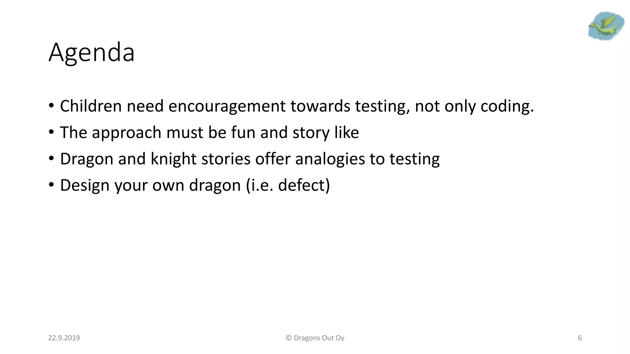 Agenda
• Children need encouragement towards testing, not only coding.
• The approach must be fun and story like
• Dragon and knight stories offer analogies to testing
• Design your own dragon (i.e. defect)
22.9.2019 © Dragons Out Oy 6
 