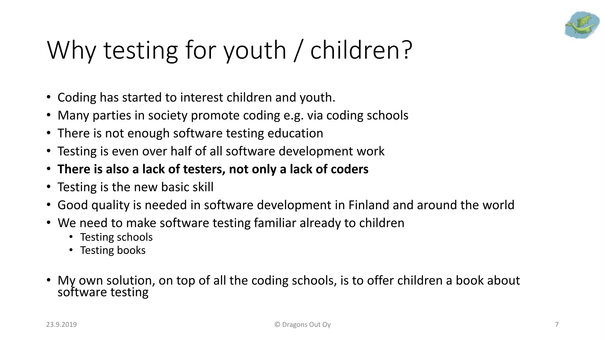 Why testing for youth / children?
• Coding has started to interest children and youth.
• Many parties in society promote coding e.g. via coding schools
• There is not enough software testing education
• Testing is even over half of all software development work
• There is also a lack of testers, not only a lack of coders
• Testing is the new basic skill
• Good quality is needed in software development in Finland and around the world
• We need to make software testing familiar already to children
• Testing schools
• Testing books
• My own solution, on top of all the coding schools, is to offer children a book about
software testing
23.9.2019 © Dragons Out Oy 7
 