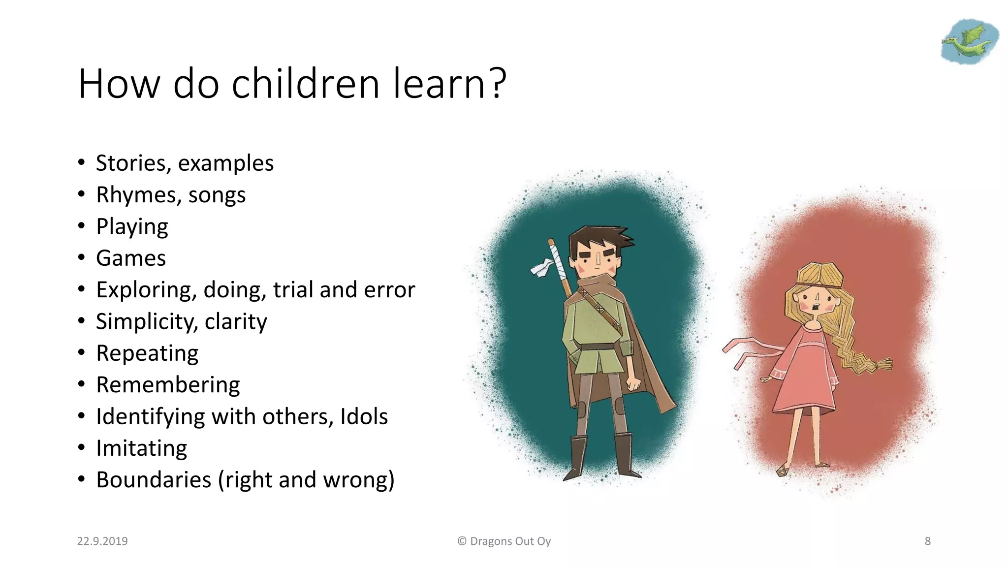 How do children learn?
• Stories, examples
• Rhymes, songs
• Playing
• Games
• Exploring, doing, trial and error
• Simplicity, clarity
• Repeating
• Remembering
• Identifying with others, Idols
• Imitating
• Boundaries (right and wrong)
22.9.2019 © Dragons Out Oy 8
 