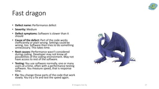 Fast dragon
• Defect name: Performance defect
• Severity: Medium
• Defect symptoms: Software is slower than it
should
• Cause of the defect: Part of the code works
inefficiently or plain wrong. Settings could be
wrong, too. Software then tries to do something
unnecessary. This takes time.
• Root causes: Performance wasn’t considered
during coding. Developer may not know all
possibilities of the coding environment. May not
have access to rest of the software.
• Testing: You use software normally, one or many
users at a time, often with a performance testing
software. You measure speed, that is response
time.
• Fix: You change those parts of the code that work
slowly. You try a fix and test the speed again.
23.9.2019 © Dragons Out Oy 17
 