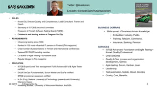 Kari Kakkonen
• ROLES
• Knowit Oy, Director/Quality and Competences, Lead Consultant, Trainer and
Coach
• Secretary of ISTQB Executive Committee
• Treasurer of Finnish Software Testing Board (FiSTB)
• Children’s and testing author at Dragons Out Oy
• ACHIEVEMENTS
• Influencing testing since 1996
• Ranked in 100 most influential IT persons in Finland (Tivi magazine)
• Great number of presentations in Finnish and international conferences
• TestausOSY/FAST founding member.
• Co-author of Agile Testing Foundations book
• Regular blogger in Tivi-magazine
• EDUCATION
• ISTQB Expert Level Test Management Full & Advanced Full & Agile Tester
certified
• DASA DevOps Fundamentals, Scrum Master and SAFe certified
• SPICE provisionary assessor certified
• M.Sc.(Eng), Helsinki University of Technology (present Aalto University),
Otaniemi, Espoo
• Marketing studies, University of Wisconsin-Madison, the USA.
BUSINESS DOMAINS
• Wide spread of business domain knowledge
• Embedded, Industry, Public,
• Training, Telecom, Commerce,
• Insurance, Banking, Pension
SERVICES
• ISTQB Advanced, Foundation and Agile Testing +
Knowit Quality Professional
• DASA DevOps
• Quality & Test process and organization
development, Metrics
• Agile testing, Scrum, Kanban, Lean
• Leadership
• Test automation, Mobile, Cloud, DevOps
• Quality, Cost, Benefits.
Twitter: @kkakkonen
LinkedIn: fi.linkedin.com/in/karikakkonen/
22.9.2019 © Dragons Out Oy 2
 
