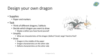 Design your own dragon
• Supplies
• Paper and markers
• Task
• Think of different dragons / defects
• Decide which dragon you want to draw
• Maybe a defect you have found yourself
• Simplify
• What are characteristics of the dragon /defect? Small, large? Hard to find?
• Draw
• Dragon in the middle of the paper
• Dragon characteristics on the other side
• Defects characteristics on the other side
22.9.2019 © Dragons Out Oy 35
 