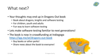 What next?
• Your thoughts may end up in Dragons Out book
• Book about dragons, knights and software testing
• For children, youth and adults
• Fun way to learn software testing
• Lets make software testing familiar to next generations!
• The book is now in crowdfunding at Indiegogo
https://igg.me/at/dragons-out-book
• Buy books or other perks!
• Share news about the book to everyone!
22.9.2019 © Dragons Out Oy 36
 
