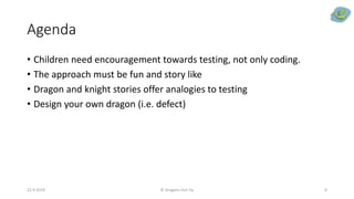 Agenda
• Children need encouragement towards testing, not only coding.
• The approach must be fun and story like
• Dragon and knight stories offer analogies to testing
• Design your own dragon (i.e. defect)
22.9.2019 © Dragons Out Oy 6
 