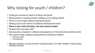 Why testing for youth / children?
• Coding has started to interest children and youth.
• Many parties in society promote coding e.g. via coding schools
• There is not enough software testing education
• Testing is even over half of all software development work
• There is also a lack of testers, not only a lack of coders
• Testing is the new basic skill
• Good quality is needed in software development in Finland and around the world
• We need to make software testing familiar already to children
• Testing schools
• Testing books
• My own solution, on top of all the coding schools, is to offer children a book about
software testing
23.9.2019 © Dragons Out Oy 7
 