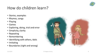 How do children learn?
• Stories, examples
• Rhymes, songs
• Playing
• Games
• Exploring, doing, trial and error
• Simplicity, clarity
• Repeating
• Remembering
• Identifying with others, Idols
• Imitating
• Boundaries (right and wrong)
22.9.2019 © Dragons Out Oy 8
 