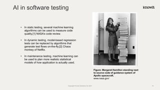 AI in software testing
Copyright Knowit Solutions Oy 2021
• In static testing, several machine learning
algorithms can be used to measure code
quality.[1] NASA’s code review.
• In dynamic testing, model-based regression
tests can be replaced by algorithms that
generate test flows on-the-fly.[2] Chaos
monkey of Netflix.
• In maintenance testing, machine learning can
be used to plan more realistic statistical
models of how application is actually used.
Figure: Margaret Hamilton standing next
to source code of guidance system of
Apollo spacecraft.
www.nasa.gov/
14
 
