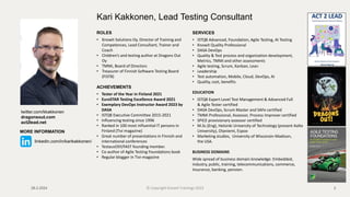 ROLES
• Knowit Solutions Oy, Director of Training and
Competences, Lead Consultant, Trainer and
Coach
• Children’s and testing author at Dragons Out
Oy
• TMMi, Board of Directors
• Treasurer of Finnish Software Testing Board
(FiSTB)
ACHIEVEMENTS
• Tester of the Year in Finland 2021
• EuroSTAR Testing Excellence Award 2021
• Exemplary DevOps Instructor Award 2023 by
DASA
• ISTQB Executive Committee 2015-2021
• Influencing testing since 1996
• Ranked in 100 most influential IT persons in
Finland (Tivi magazine)
• Great number of presentations in Finnish and
international conferences
• TestausOSY/FAST founding member.
• Co-author of Agile Testing Foundations book
• Regular blogger in Tivi-magazine
Kari Kakkonen, Lead Testing Consultant
SERVICES
• ISTQB Advanced, Foundation, Agile Testing, AI Testing
• Knowit Quality Professional
• DASA DevOps
• Quality & Test process and organization development,
Metrics, TMMi and other assessments
• Agile testing, Scrum, Kanban, Lean
• Leadership
• Test automation, Mobile, Cloud, DevOps, AI
• Quality, cost, benefits
EDUCATION
• ISTQB Expert Level Test Management & Advanced Full
& Agile Tester certified
• DASA DevOps, Scrum Master and SAFe certified
• TMMi Professional, Assessor, Process Improver certified
• SPICE provisionary assessor certified
• M.Sc.(Eng), Helsinki University of Technology (present Aalto
University), Otaniemi, Espoo
• Marketing studies, University of Wisconsin-Madison,
the USA.
BUSINESS DOMAINS
Wide spread of business domain knowledge: Embedded,
industry, public, training, telecommunications, commerce,
Insurance, banking, pension.
28.2.2024 2
twitter.com/kkakkonen
dragonsout.com
act2lead.net
MORE INFORMATION
linkedin.com/in/karikakkonen/
© Copyright Knowit Trainings 2023
 