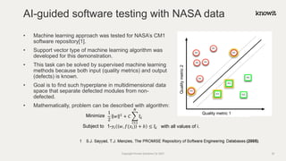 1
2
𝑤 2
+ 𝐶 ෍
𝑖=1
𝑁
ξ𝑖
1-𝑦𝑖 𝑤, 𝑓(𝑥𝑖) + 𝑏 ≤ ξ𝑖
Minimize
Subject to with all values of i.
Quality metric 1
Quality
metric
2
• Machine learning approach was tested for NASA’s CM1
software repository[1].
• Support vector type of machine learning algorithm was
developed for this demonstration.
• This task can be solved by supervised machine learning
methods because both input (quality metrics) and output
(defects) is known.
• Goal is to find such hyperplane in multidimensional data
space that separate defected modules from non-
defected.
• Mathematically, problem can be described with algorithm:
AI-guided software testing with NASA data
Copyright Knowit Solutions Oy 2021 25
 