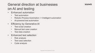 • Enhanced automation
• Test automation
• Robotic Process Automation -> Intelligent automation
• AI-powered test automation
• Efficiency by Generative AI
• Test script creation
• Manual test case creation
• Test data creation
• Enhanced test selection
• Risk analysis
• Test case selection
• Code analysis
General direction at businesses
on AI and testing
Copyright Knowit Solutions Oy 2021 28
 