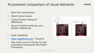 • Start from screenshots
• Detect layout issues
• Cross-browser testing for
differences
• Ignore invisible rendering, size,
position differences
• Case: Applitools
• https://applitools.com / Visual AI
• Also works as an AI library for test
automation frameworks like Robot
Framework
AI-powered comparison of visual elements
Copyright Knowit Solutions Oy 2021 29
 
