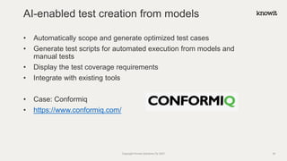 • Automatically scope and generate optimized test cases
• Generate test scripts for automated execution from models and
manual tests
• Display the test coverage requirements
• Integrate with existing tools
• Case: Conformiq
• https://www.conformiq.com/
AI-enabled test creation from models
Copyright Knowit Solutions Oy 2021 34
 