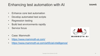 • Enhance core test automation
• Develop automated test scripts
• Regression testing
• Build test environments rapidly
• Service focus
• Case: Mammoth
• https://www.mammoth-ai.com/
• https://www.mammoth-ai.com/artificial-intelligence/
Enhancing test automation with AI
Copyright Knowit Solutions Oy 2021 35
 