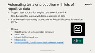 • Support test automation engine data selection with AI
• Can be used for testing with large quantities of data
• Can be used automating production as Robotic Process Automation
(RPA)
• Cases:
• Robot Framework test automation framework
• Aito AI tool
• https://robotframework.org/
• https://aito.ai/
• https://aito.ai/blog/machine-learning-in-robot-framework/
Automating tests or production with lots of
repetitive data
Copyright Knowit Solutions Oy 2021 36
 