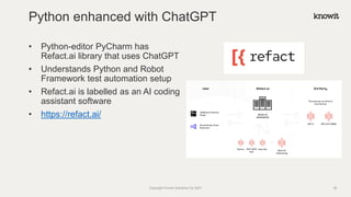 • Python-editor PyCharm has
Refact.ai library that uses ChatGPT
• Understands Python and Robot
Framework test automation setup
• Refact.ai is labelled as an AI coding
assistant software
• https://refact.ai/
Python enhanced with ChatGPT
Copyright Knowit Solutions Oy 2021 38
 
