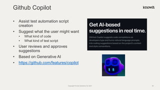 • Assist test automation script
creation
• Suggest what the user might want
• What kind of code
• What kind of test script
• User reviews and approves
suggestions
• Based on Generative AI
• https://github.com/features/copilot
Github Copilot
Copyright Knowit Solutions Oy 2021 39
 