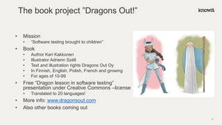The book project ”Dragons Out!”
• Mission
• “Software testing brought to children”
• Book
• Author Kari Kakkonen
• Illustrator Adrienn Széll
• Text and illustration rights Dragons Out Oy
• In Finnish, English, Polish, French and growing
• For ages of 10-99
• Free “Dragon lesson in software testing”
presentation under Creative Commons –license
• Translated to 20 languages!
• More info: www.dragonsout.com
• Also other books coming out
4
 