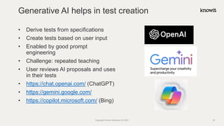 • Derive tests from specifications
• Create tests based on user input
• Enabled by good prompt
engineering
• Challenge: repeated teaching
• User reviews AI proposals and uses
in their tests
• https://chat.openai.com/ (ChatGPT)
• https://gemini.google.com/
• https://copilot.microsoft.com/ (Bing)
Generative AI helps in test creation
Copyright Knowit Solutions Oy 2021 42
 