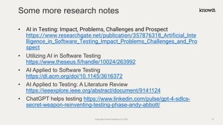 • AI in Testing: Impact, Problems, Challenges and Prospect
https://www.researchgate.net/publication/357876318_Artificial_Inte
lligence_in_Software_Testing_Impact_Problems_Challenges_and_Pro
spect
• Utilizing AI in Software Testing
https://www.theseus.fi/handle/10024/263992
• AI Applied to Software Testing
https://dl.acm.org/doi/10.1145/3616372
• AI Applied to Testing: A Literature Review
https://ieeexplore.ieee.org/abstract/document/9141124
• ChatGPT helps testing https://www.linkedin.com/pulse/gpt-4-sdlcs-
secret-weapon-reinventing-testing-phase-andy-abbott/
Some more research notes
Copyright Knowit Solutions Oy 2021 47
 