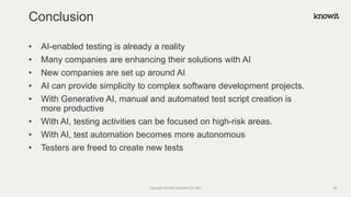 • AI-enabled testing is already a reality
• Many companies are enhancing their solutions with AI
• New companies are set up around AI
• AI can provide simplicity to complex software development projects.
• With Generative AI, manual and automated test script creation is
more productive
• With AI, testing activities can be focused on high-risk areas.
• With AI, test automation becomes more autonomous
• Testers are freed to create new tests
Conclusion
Copyright Knowit Solutions Oy 2021 48
 
