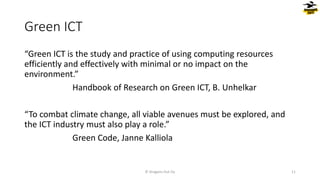 Green ICT
“Green ICT is the study and practice of using computing resources
efficiently and effectively with minimal or no impact on the
environment.”
Handbook of Research on Green ICT, B. Unhelkar
“To combat climate change, all viable avenues must be explored, and
the ICT industry must also play a role.”
Green Code, Janne Kalliola
© Dragons Out Oy 11
 