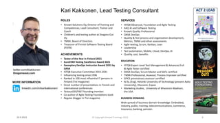 ROLES
• Knowit Solutions Oy, Director of Training and
Competences, Lead Consultant, Trainer and
Coach
• Children’s and testing author at Dragons Out
Oy
• TMMi, Board of Directors
• Treasurer of Finnish Software Testing Board
(FiSTB)
ACHIEVEMENTS
• Tester of the Year in Finland 2021
• EuroSTAR Testing Excellence Award 2021
• Exemplary DevOps Instructor Award 2023 by
DASA
• ISTQB Executive Committee 2015-2021
• Influencing testing since 1996
• Ranked in 100 most influential IT persons in
Finland (Tivi magazine)
• Great number of presentations in Finnish and
international conferences
• TestausOSY/FAST founding member.
• Co-author of Agile Testing Foundations book
• Regular blogger in Tivi-magazine
Kari Kakkonen, Lead Testing Consultant
SERVICES
• ISTQB Advanced, Foundation and Agile Testing
• A4Q AI and Software Testing
• Knowit Quality Professional
• DASA DevOps
• Quality & Test process and organization development,
Metrics, TMMi and other assessments
• Agile testing, Scrum, Kanban, Lean
• Leadership
• Test automation, Mobile, Cloud, DevOps, AI
• Quality, cost, benefits
EDUCATION
• ISTQB Expert Level Test Management & Advanced Full
& Agile Tester certified
• DASA DevOps, Scrum Master and SAFe certified
• TMMi Professional, Assessor, Process Improver certified
• SPICE provisionary assessor certified
• M.Sc.(Eng), Helsinki University of Technology (present Aalto
University), Otaniemi, Espoo
• Marketing studies, University of Wisconsin-Madison,
the USA.
BUSINESS DOMAINS
Wide spread of business domain knowledge: Embedded,
industry, public, training, telecommunications, commerce,
Insurance, banking, pension.
20.9.2023 2
twitter.com/kkakkonen
Dragonsout.com
MORE INFORMATION
linkedin.com/in/karikakkonen/
© Copyright Knowit Trainings 2023
 