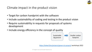 • Target for carbon handprint with the software
• Include sustainability of coding and testing in the product vision
• Require sustainability in requests for proposals of systems
development
• Include energy efficiency in the concept of quality
Climate impact in the product vision
Sustainable
big picture
Smaller carbon
footprint
© Dragons Out Oy & Knowit Solutions Oy
https://tieke.fi/en/projects/green-ict-project/ workshops 2022
 